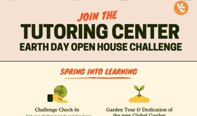 Join the tutoring Center Earth Day Open House Challenge. Join the Tutoring Center's Earth Day Open House Challenge! Celebrate Earth Day with the VC Tutoring Center's open house on April 22 and 23 from 9 a.m. -  3 p.m. This drop-in event is designed to inspire growth—both academic and environmental—through fun, interactive activities and valuable learning resources. Start at the Challenge Check-In to pick up your challenge card and directions. There are PRIZES!  * Check-in on April 22 will be at the Tutoring